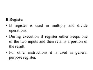 B Register
• B register is used in multiply and divide
operations.
• During execution B register either keeps one
of the two inputs and then retains a portion of
the result.
• For other instructions it is used as general
purpose register.
 