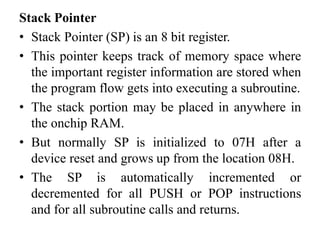 Stack Pointer
• Stack Pointer (SP) is an 8 bit register.
• This pointer keeps track of memory space where
the important register information are stored when
the program flow gets into executing a subroutine.
• The stack portion may be placed in anywhere in
the onchip RAM.
• But normally SP is initialized to 07H after a
device reset and grows up from the location 08H.
• The SP is automatically incremented or
decremented for all PUSH or POP instructions
and for all subroutine calls and returns.
 