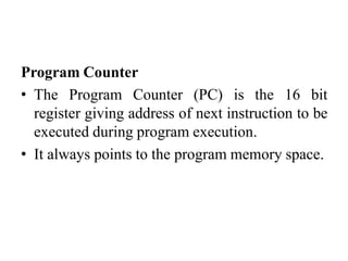 Program Counter
• The Program Counter (PC) is the 16 bit
register giving address of next instruction to be
executed during program execution.
• It always points to the program memory space.
 
