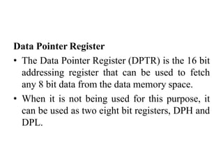 Data Pointer Register
• The Data Pointer Register (DPTR) is the 16 bit
addressing register that can be used to fetch
any 8 bit data from the data memory space.
• When it is not being used for this purpose, it
can be used as two eight bit registers, DPH and
DPL.
 