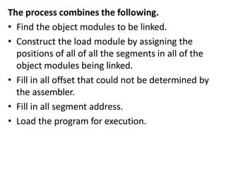 The process combines the following.
• Find the object modules to be linked.
• Construct the load module by assigning the
positions of all of all the segments in all of the
object modules being linked.
• Fill in all offset that could not be determined by
the assembler.
• Fill in all segment address.
• Load the program for execution.
 