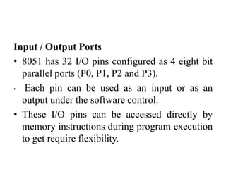 Input / Output Ports
• 8051 has 32 I/O pins configured as 4 eight bit
parallel ports (P0, P1, P2 and P3).
• Each pin can be used as an input or as an
output under the software control.
• These I/O pins can be accessed directly by
memory instructions during program execution
to get require flexibility.
 