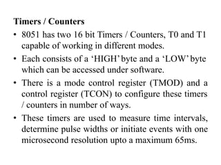 Timers / Counters
• 8051 has two 16 bit Timers / Counters, T0 and T1
capable of working in different modes.
• Each consists of a ‘HIGH’byte and a ‘LOW’byte
which can be accessed under software.
• There is a mode control register (TMOD) and a
control register (TCON) to configure these timers
/ counters in number of ways.
• These timers are used to measure time intervals,
determine pulse widths or initiate events with one
microsecond resolution upto a maximum 65ms.
 