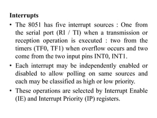 Interrupts
• The 8051 has five interrupt sources : One from
the serial port (RI / TI) when a transmission or
reception operation is executed : two from the
timers (TF0, TF1) when overflow occurs and two
come from the two input pins INT0, INT1.
• Each interrupt may be independently enabled or
disabled to allow polling on same sources and
each may be classified as high or low priority.
• These operations are selected by Interrupt Enable
(IE) and Interrupt Priority (IP) registers.
 