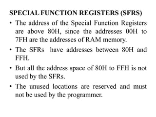 SPECIALFUNCTION REGISTERS (SFRS)
• The address of the Special Function Registers
are above 80H, since the addresses 00H to
7FH are the addresses of RAM memory.
• The SFRs have addresses between 80H and
FFH.
• But all the address space of 80H to FFH is not
used by the SFRs.
• The unused locations are reserved and must
not be used by the programmer.
 