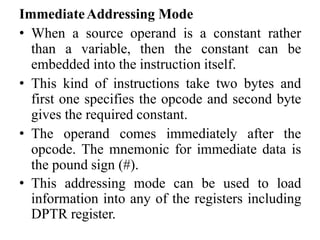 ImmediateAddressing Mode
• When a source operand is a constant rather
than a variable, then the constant can be
embedded into the instruction itself.
• This kind of instructions take two bytes and
first one specifies the opcode and second byte
gives the required constant.
• The operand comes immediately after the
opcode. The mnemonic for immediate data is
the pound sign (#).
• This addressing mode can be used to load
information into any of the registers including
DPTR register.
 