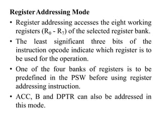 RegisterAddressing Mode
• Register addressing accesses the eight working
registers (R0 - R7) of the selected register bank.
• The least significant three bits of the
instruction opcode indicate which register is to
be used for the operation.
• One of the four banks of registers is to be
predefined in the PSW before using register
addressing instruction.
• ACC, B and DPTR can also be addressed in
this mode.
 