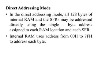 DirectAddressing Mode
• In the direct addressing mode, all 128 bytes of
internal RAM and the SFRs may be addressed
directly using the single - byte address
assigned to each RAM location and each SFR.
• Internal RAM uses address from 00H to 7FH
to address each byte.
 