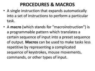 PROCEDURES & MACROS
• A single instruction that expands automatically
into a set of instructions to perform a particular
task.
• A macro (which stands for "macroinstruction") is
a programmable pattern which translates a
certain sequence of input into a preset sequence
of output. Macros can be used to make tasks less
repetitive by representing a complicated
sequence of keystrokes, mouse movements,
commands, or other types of input.
 