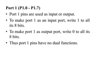 Port 1 (P1.0 - P1.7)
• Port 1 pins are used as input or output.
• To make port 1 as an input port, write 1 to all
its 8 bits.
• To make port 1 as output port, write 0 to all its
8 bits.
• Thus port 1 pins have no dual functions.
 