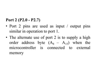 Port 2 (P2.0 - P2.7)
• Port 2 pins are used as input / output pins
similar in operation to port 1.
• The alternate use of port 2 is to supply a high
order address byte (A8 – A15) when the
microcontroller is connected to external
memory
 