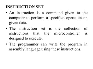 INSTRUCTION SET
• An instruction is a command given to the
computer to perform a specified operation on
given data.
instructions that the microcontroller
• The instruction set is the collection of
is
designed to execute.
• The programmer can write the program in
assembly language using these instructions.
 