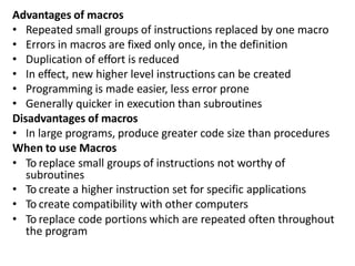 Advantages of macros
• Repeated small groups of instructions replaced by one macro
• Errors in macros are fixed only once, in the definition
• Duplication of effort is reduced
• In effect, new higher level instructions can be created
• Programming is made easier, less error prone
• Generally quicker in execution than subroutines
Disadvantages of macros
• In large programs, produce greater code size than procedures
When to use Macros
• To replace small groups of instructions not worthy of
subroutines
• To create a higher instruction set for specific applications
• To create compatibility with other computers
• To replace code portions which are repeated often throughout
the program
 