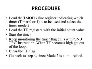 PROCEDURE
• Load the TMOD value register indicating which
timer (Timer 0 or 1) is to be used and select the
timer mode 2.
• Load the TH registers with the initial count value.
• Start the timer.
• Keep monitoring the timer flag (TF) with “JNB
TFx” instruction. When TF becomes high get out
of the loop.
• Clear the TF flag
• Go back to step 4, since Mode 2 is auto - reload.
 