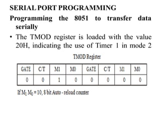 SERIALPORT PROGRAMMING
Programming the 8051 to transfer
serially
data
• The TMOD register is loaded with the value
20H, indicating the use of Timer 1 in mode 2
(8 bit auto - reload) to set the baud rate.
 