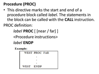 Procedure (PROC)
• This directive marks the start and end of a
procedure block called label. The statements in
the block can be called with the CALL instruction.
PROC definition:
label PROC [ [near / far] ]
<Procedure instructions>
label ENDP
 