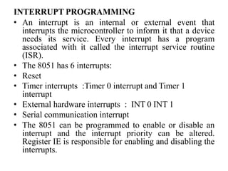 INTERRUPT PROGRAMMING
• An interrupt is an internal or external event that
interrupts the microcontroller to inform it that a device
needs its service. Every interrupt has a program
associated with it called the interrupt service routine
(ISR).
• The 8051 has 6 interrupts:
• Reset
• Timer interrupts :Timer 0 interrupt and Timer 1
interrupt
• External hardware interrupts : INT 0 INT 1
• Serial communication interrupt
• The 8051 can be programmed to enable or disable an
interrupt and the interrupt priority can be altered.
Register IE is responsible for enabling and disabling the
interrupts.
 