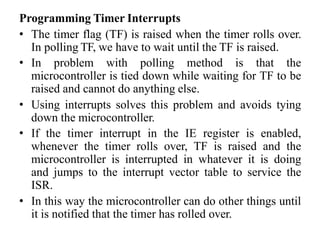 Programming Timer Interrupts
• The timer flag (TF) is raised when the timer rolls over.
In polling TF, we have to wait until the TF is raised.
• In problem with polling method is that the
microcontroller is tied down while waiting for TF to be
raised and cannot do anything else.
• Using interrupts solves this problem and avoids tying
down the microcontroller.
• If the timer interrupt in the IE register is enabled,
whenever the timer rolls over, TF is raised and the
microcontroller is interrupted in whatever it is doing
and jumps to the interrupt vector table to service the
ISR.
• In this way the microcontroller can do other things until
it is notified that the timer has rolled over.
 