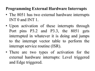 Programming External Hardware Interrupts
• The 8051 has two external hardware interrupts
INT 0 and INT 1.
• Upon activation of these interrupts through
Port pins P3.2 and P3.3, the 8051 gets
interrupted in whatever it is doing and jumps
to the interrupt vector table to perform the
interrupt service routine (ISR).
• There are two types of activation for the
external hardware interrupts: Level triggered
and Edge triggered.
 