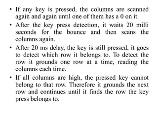 • If any key is pressed, the columns are scanned
again and again until one of them has a 0 on it.
• After the key press detection, it waits 20 milli
seconds for the bounce and then scans the
columns again.
• After 20 ms delay, the key is still pressed, it goes
to detect which row it belongs to. To detect the
row it grounds one row at a time, reading the
columns each time.
• If all columns are high, the pressed key cannot
belong to that row. Therefore it grounds the next
row and continues until it finds the row the key
press belongs to.
 