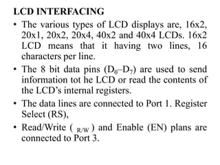 LCD INTERFACING
• The various types of LCD displays are, 16x2,
20x1, 20x2, 20x4, 40x2 and 40x4 LCDs. 16x2
LCD means that it having two lines, 16
characters per line.
• The 8 bit data pins (D0–D7) are used to send
information tot he LCD or read the contents of
the LCD’s internal registers.
• The data lines are connected to Port 1. Register
Select (RS),
• Read/Write ( R/W ) and Enable (EN) plans are
connected to Port 3.
 