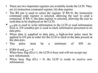 • There are two important registers are available inside the LCD. They
are (i) instruction command register, (ii) data register.
• The RS pin is used to select the register. If RS=0, the instruction
command code register is selected, allowing the user to send a
command. If RS=1, the data register is selected, allowing the user to
send data to be displayed on the LCD.
• R/W pin is used to write information to the LCD or read information
from it. EN (enable) pin is used to latch information presented to its
data pins.
• When data is supplied to data pins, a high-to-low pulse must be
applied to EN pin in order for the LCD to latch in the data present at
the data pins.
• This pulse must be a minimum of 450 ns.
• If RS=0 and R/W = 0
When busy flag (D7)=1, the LCD is busy and will not accept any
new information.
• When busy flag (D7) = 0, the LCD is ready to receive new
information.
 