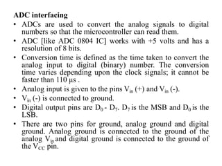 ADC interfacing
• ADCs are used to convert the analog signals to digital
numbers so that the microcontroller can read them.
• ADC [like ADC 0804 IC] works with +5 volts and has a
resolution of 8 bits.
• Conversion time is defined as the time taken to convert the
analog input to digital (binary) number. The conversion
time varies depending upon the clock signals; it cannot be
faster than 110 μs .
• Analog input is given to the pins Vin (+) and Vin (-).
• Vin (-) is connected to ground.
• Digital output pins are D0 - D7. D7 is the MSB and D0 is the
LSB.
• There are two pins for ground, analog ground and digital
ground. Analog ground is connected to the ground of the
analog Vin and digital ground is connected to the ground of
the VCC pin.
 