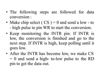 • The following steps are followed for data
conversion :
• Make chip select ( CS ) = 0 and send a low - to
- high pulse to pin WR to start the conversion.
• Keep monitoring the INTR pin. If INTR is
low, the conversion is finished and go to the
next step. If INTR is high, keep polling until it
goes low.
• After the INTR has become low, we make CS
= 0 and send a high- to-low pulse to the RD
pin to get the data out.
 