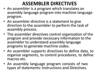 ASSEMBLER DIRECTIVES
• An assembler is a program which translates an
assembly language program into machine language
program.
• An assembler directive is a statement to give
direction to the assembler to perform the task of
assembly process.
• The assembler directives control organization of the
program and provide necessary information to the
assembler to understand assembly language
programs to generate machine codes.
• An assembler supports directives to define data, to
organize segments, to control procedures, to define
macros etc.
• An assembly language program consists of two
types of statements: Instructions and Directives.
 