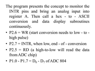 The program presents the concept to monitor the
INTR pins and bring an analog input into
register A. Then call a hex - to - ASCII
conversion and data display subroutines
continuously.
• P2.6 = WR (start conversion needs to low - to -
high pulse)
• P2.7 = INTR, when low, end - of - conversion
• P2.5 = RD (a high-to-low will read the data
fromADC chip)
• P1.0 - P1.7 = D0 - D7 ofADC 804
 