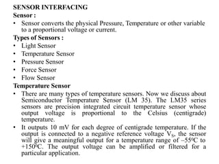 SENSOR INTERFACING
Sensor :
• Sensor converts the physical Pressure, Temperature or other variable
to a proportional voltage or current.
Types of Sensors :
• Light Sensor
• Temperature Sensor
• Pressure Sensor
• Force Sensor
• Flow Sensor
Temperature Sensor
• There are many types of temperature sensors. Now we discuss about
Semiconductor Temperature Sensor (LM 35). The LM35 series
sensors are precision integrated circuit temperature sensor whose
output voltage is proportional to the Celsius (centigrade)
temperature.
• It outputs 10 mV for each degree of centigrade temperature. If the
output is connected to a negative reference voltage VS, the sensor
will give a meaningful output for a temperature range of –550C to
+1500C. The output voltage can be amplified or filtered for a
particular application.
 
