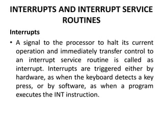 INTERRUPTS AND INTERRUPT SERVICE
ROUTINES
Interrupts
• A signal to the processor to halt its current
operation and immediately transfer control to
an interrupt service routine is called as
interrupt. Interrupts are triggered either by
hardware, as when the keyboard detects a key
press, or by software, as when a program
executes the INT instruction.
 