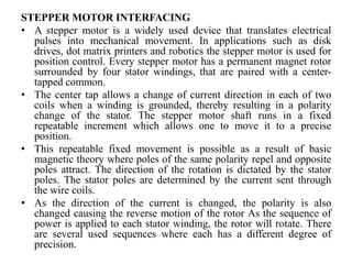 STEPPER MOTOR INTERFACING
• A stepper motor is a widely used device that translates electrical
pulses into mechanical movement. In applications such as disk
drives, dot matrix printers and robotics the stepper motor is used for
position control. Every stepper motor has a permanent magnet rotor
surrounded by four stator windings, that are paired with a center-
tapped common.
• The center tap allows a change of current direction in each of two
coils when a winding is grounded, thereby resulting in a polarity
change of the stator. The stepper motor shaft runs in a fixed
repeatable increment which allows one to move it to a precise
position.
• This repeatable fixed movement is possible as a result of basic
magnetic theory where poles of the same polarity repel and opposite
poles attract. The direction of the rotation is dictated by the stator
poles. The stator poles are determined by the current sent through
the wire coils.
• As the direction of the current is changed, the polarity is also
changed causing the reverse motion of the rotor As the sequence of
power is applied to each stator winding, the rotor will rotate. There
are several used sequences where each has a different degree of
precision.
 