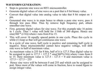 WAVEFORM GENERATION:
• Steps to generate sine wave on 8051 microcontroller.
• Generate digital values of sine wave on a port that is 8 bit binary value.
• Convert that digital value into analog value to take that 8 bit output on 1
pin.
• Generated sine wave is in steps hence to obtain a pure sine wave, pass it
through low pass filter. Thus by remove high frequency part, obtain
smoother sine wave.
• First, generate digital values for sine wave. For this example take 16 points
in 1 cycle. Thus 1 value will hold for 1/16th of 360 degree. Hence use
sine(360 * (i/16)) where i runs from 0 to 15.
• This will cover 16 equally spaced points in one cycle. Place this cycle in
while (1) loop so that will get continuous sine wave.
• In a cycle of sine wave, half cycle is positive and remaining half cycle is
negative. Since microcontroller cannot have negative voltage, will shift
sine wave to half of maximum value.
• As maximum value is 255 for 8 bits, half of it is 127.5.Thus digital value to
be assigned to port is 127.5 + 127.5 * sine(360*(i/16)) where i runs from 0
to 15. Here minimum value is 127.5 - 127.5 = 0 and maximum value is
127.5 + 127.5 = 255
• Hence sine wave will be between 0 and 255 and which can be assigned to
port. Since most of the values will come in fraction, have to round figure to
assign integer value.
 