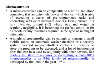 Microcontroller
• A micro-controller can be comparable to a little stand alone
computer; it is an extremely powerful device, which is able
of executing a series of pre-programmed tasks and
interacting with extra hardware devices. Being packed in a
tiny integrated circuit (IC) whose size and weight is
regularly negligible, it is becoming the perfect controller for
as robots or any machines required some type of intelligent
automation.
• A single microcontroller can be enough to manage a small
mobile robot, an automatic washer machine or a security
system. Several microcontrollers contains a memory to
store the program to be executed, and a lot of input/output
lines that can be a used to act jointly with other devices, like
reading the state of a sensor or controlling a motor.8051
microcontroller is an 8-bit family of microcontroller is
developed by the Intel in the year 1981.
 