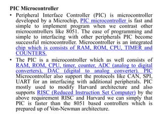 PIC Microcontroller
• Peripheral Interface Controller (PIC) is microcontroller
developed by a Microchip, PIC microcontroller is fast and
simple to implement program when we contrast other
microcontrollers like 8051. The ease of programming and
simple to interfacing with other peripherals PIC become
successful microcontroller. Microcontroller is an integrated
chip which is consists of RAM, ROM, CPU, TIMER and
COUNTERS.
• The PIC is a microcontroller which as well consists of
RAM, ROM, CPU, timer, counter, ADC (analog to digital
converters), DAC (digital to analog converter). PIC
Microcontroller also support the protocols like CAN, SPI,
UART for an interfacing with additional peripherals. PIC
mostly used to modify Harvard architecture and also
supports RISC (Reduced Instruction Set Computer) by the
above requirement RISC and Harvard we can simply that
PIC is faster than the 8051 based controllers which is
prepared up of Von-Newman architecture.
 