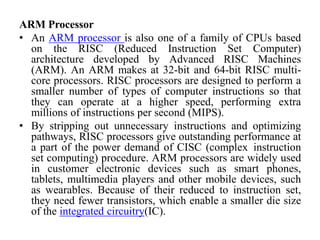 ARM Processor
• An ARM processor is also one of a family of CPUs based
on the RISC (Reduced Instruction Set Computer)
architecture developed by Advanced RISC Machines
(ARM). An ARM makes at 32-bit and 64-bit RISC multi-
core processors. RISC processors are designed to perform a
smaller number of types of computer instructions so that
they can operate at a higher speed, performing extra
millions of instructions per second (MIPS).
• By stripping out unnecessary instructions and optimizing
pathways, RISC processors give outstanding performance at
a part of the power demand of CISC (complex instruction
set computing) procedure. ARM processors are widely used
in customer electronic devices such as smart phones,
tablets, multimedia players and other mobile devices, such
as wearables. Because of their reduced to instruction set,
they need fewer transistors, which enable a smaller die size
of the integrated circuitry(IC).
 