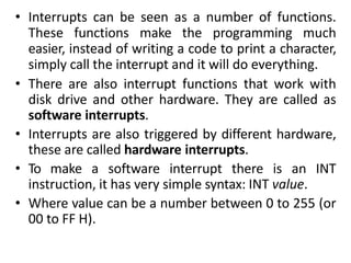 • Interrupts can be seen as a number of functions.
These functions make the programming much
easier, instead of writing a code to print a character,
simply call the interrupt and it will do everything.
• There are also interrupt functions that work with
disk drive and other hardware. They are called as
software interrupts.
• Interrupts are also triggered by different hardware,
these are called hardware interrupts.
• To make a software interrupt there is an INT
instruction, it has very simple syntax: INT value.
• Where value can be a number between 0 to 255 (or
00 to FF H).
 