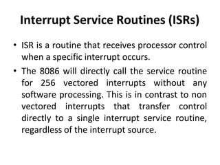 Interrupt Service Routines (ISRs)
• ISR is a routine that receives processor control
when a specific interrupt occurs.
• The 8086 will directly call the service routine
for 256 vectored interrupts without any
software processing. This is in contrast to non
vectored interrupts that transfer control
directly to a single interrupt service routine,
regardless of the interrupt source.
 