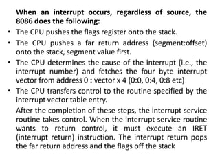 When an interrupt occurs, regardless of source, the
8086 does the following:
• The CPU pushes the flags register onto the stack.
• The CPU pushes a far return address (segment:offset)
onto the stack, segment value first.
• The CPU determines the cause of the interrupt (i.e., the
interrupt number) and fetches the four byte interrupt
vector from address 0 : vector x 4 (0:0, 0:4, 0:8 etc)
• The CPU transfers control to the routine specified by the
interrupt vector table entry.
After the completion of these steps, the interrupt service
routine takes control. When the interrupt service routine
wants to return control, it must execute an IRET
(interrupt return) instruction. The interrupt return pops
the far return address and the flags off the stack
 