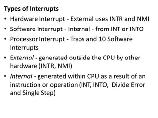 Types of Interrupts
• Hardware Interrupt - External uses INTR and NMI
• Software Interrupt - Internal - from INT or INTO
• Processor Interrupt - Traps and 10 Software
Interrupts
• External - generated outside the CPU by other
hardware (INTR, NMI)
• Internal - generated within CPU as a result of an
instruction or operation (INT, INTO, Divide Error
and Single Step)
 