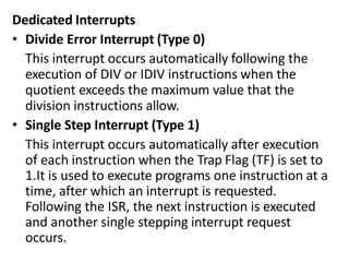 Dedicated Interrupts
• Divide Error Interrupt (Type 0)
This interrupt occurs automatically following the
execution of DIV or IDIV instructions when the
quotient exceeds the maximum value that the
division instructions allow.
• Single Step Interrupt (Type 1)
This interrupt occurs automatically after execution
of each instruction when the Trap Flag (TF) is set to
1.It is used to execute programs one instruction at a
time, after which an interrupt is requested.
Following the ISR, the next instruction is executed
and another single stepping interrupt request
occurs.
 
