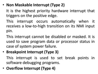 • Non Maskable Interrupt (Type 2)
It is the highest priority hardware interrupt that
triggers on the positive edge.
This interrupt occurs automatically when it
receives a low-to-high transition on its NMI input
pin.
This interrupt cannot be disabled or masked. It is
used to save program data or processor status in
case of system power failure.
• Breakpoint Interrupt (Type 3)
This interrupt is used to set break points in
software debugging programs.
• Overflow Interrupt (Type 4)
 