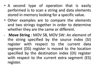 • A second type of operation that is easily
performed is to scan a string and data elements
stored in memory looking for a specific value.
• Other examples are to compare the elements
and two strings together in order to determine
whether they are the same or different.
• Move String : MOV SB, MOV SW: An element of
the string specified by the source index (SI)
register with respect to the current data
segment (DS) register is moved to the location
specified by the destination index (DI) register
with respect to the current extra segment (ES)
register.
 