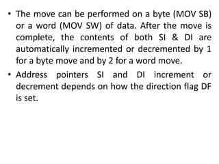 • The move can be performed on a byte (MOV SB)
or a word (MOV SW) of data. After the move is
complete, the contents of both SI & DI are
automatically incremented or decremented by 1
for a byte move and by 2 for a word move.
• Address pointers SI and DI increment or
decrement depends on how the direction flag DF
is set.
 