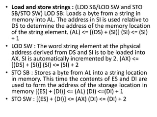 • Load and store strings : (LOD SB/LOD SW and STO
SB/STO SW) LOD SB: Loads a byte from a string in
memory into AL. The address in SI is used relative to
DS to determine the address of the memory location
of the string element. (AL) <= [(DS) + (SI)] (SI) <= (SI)
+ 1
• LOD SW : The word string element at the physical
address derived from DS and SI is to be loaded into
AX. SI is automatically incremented by 2. (AX) <=
[(DS) + (SI)] (SI) <= (SI) + 2
• STO SB : Stores a byte from AL into a string location
in memory. This time the contents of ES and DI are
used to form the address of the storage location in
memory [(ES) + (DI)] <= (AL) (DI) <=(DI) + 1
• STO SW : [(ES) + (DI)] <= (AX) (DI) <= (DI) + 2
 