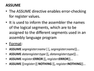 ASSUME
• The ASSUME directive enables error-checking
for register values.
• It is used to inform the assembler the names
of the logical segments, which are to be
assigned to the different segments used in an
assembly language program
• Format:
• ASSUME segregister:name [ [, segregister:name]]...
• ASSUME dataregister:type [[, dataregister:type]]...
• ASSUME register:ERROR [[, register:ERROR]]...
• ASSUME [[register:]] NOTHING [[, register:NOTHING]]...
 