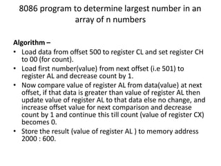 8086 program to determine largest number in an
array of n numbers
Algorithm –
• Load data from offset 500 to register CL and set register CH
to 00 (for count).
• Load first number(value) from next offset (i.e 501) to
register AL and decrease count by 1.
• Now compare value of register AL from data(value) at next
offset, if that data is greater than value of register AL then
update value of register AL to that data else no change, and
increase offset value for next comparison and decrease
count by 1 and continue this till count (value of register CX)
becomes 0.
• Store the result (value of register AL ) to memory address
2000 : 600.
 