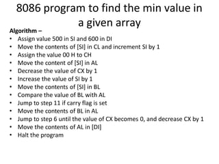 8086 program to find the min value in
a given array
Algorithm –
• Assign value 500 in SI and 600 in DI
• Move the contents of [SI] in CL and increment SI by 1
• Assign the value 00 H to CH
• Move the content of [SI] in AL
• Decrease the value of CX by 1
• Increase the value of SI by 1
• Move the contents of [SI] in BL
• Compare the value of BL with AL
• Jump to step 11 if carry flag is set
• Move the contents of BL in AL
• Jump to step 6 until the value of CX becomes 0, and decrease CX by 1
• Move the contents of AL in [DI]
• Halt the program
 