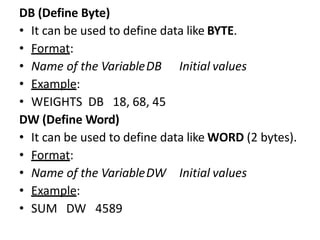 DB (Define Byte)
• It can be used to define data like BYTE.
• Format:
• Name of the VariableDB Initial values
• Example:
• WEIGHTS DB 18, 68, 45
DW (Define Word)
• It can be used to define data like WORD (2 bytes).
• Format:
• Name of the VariableDW Initial values
• Example:
• SUM DW 4589
 